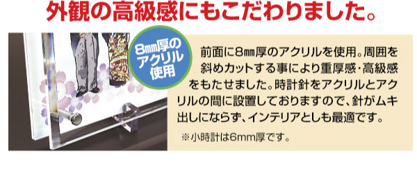 外観の高級感にもこだわりました。前面に8mm厚のアクリルを使用。周囲を斜めカットする事により重厚感・高級感をもたせました。時計針をアクリルとアクリルの間に設置しておりますので、針がムキ出しにならず、インテリアとしても最適です。