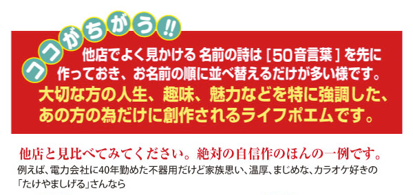 ココがちがう!!他店でよく見かける名前の詩は「50音言葉」を先に作っておき、お名前の順に並べ替えるだけが多い様です。大切な方の人生、趣味、魅力などを特に強調した、あの方の為だけに創作されるライフポエムです。